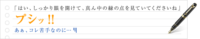 「はい、しっかり眼を開けて、真ん中の緑の点を見ていてくださいね」プシッ！！　あぁ、コレ苦手なのに…