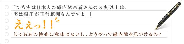 でも実は日本人の緑内障患者さんの8割以上は、実は眼圧が正常範囲なんですよ。ええっ！！じゃああの検査に意味はないし、どうやって緑内障を見つけるの？