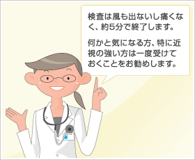 検査は風も出ないし痛くなく、約5分で終了します。何かと気になる方、特に近視の強い方は一度受けておくことをお勧めします。