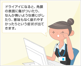 ドライアイになると、角膜の表面に傷がついたり、なんか熱いような感じがしたり、意味もなく疲れやすかったりという症状が出てきます。