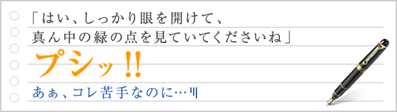 「はい、しっかり眼を開けて、真ん中の緑の点を見ていてくださいね」プシッ！！　あぁ、コレ苦手なのに…