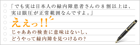 でも実は日本人の緑内障患者さんの8割以上は、実は眼圧が正常範囲なんですよ。ええっ！！じゃああの検査に意味はないし、どうやって緑内障を見つけるの？